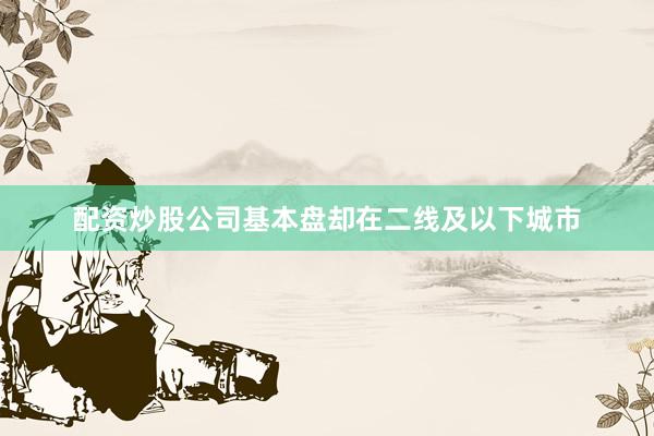 配资炒股公司基本盘却在二线及以下城市