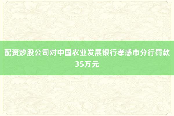 配资炒股公司对中国农业发展银行孝感市分行罚款35万元