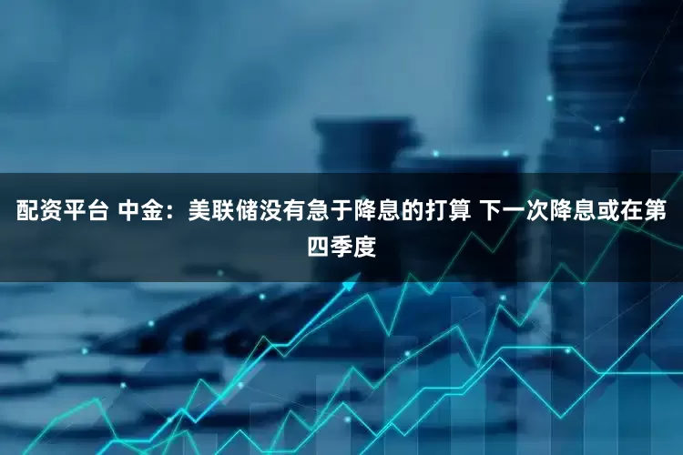 配资平台 中金：美联储没有急于降息的打算 下一次降息或在第四季度