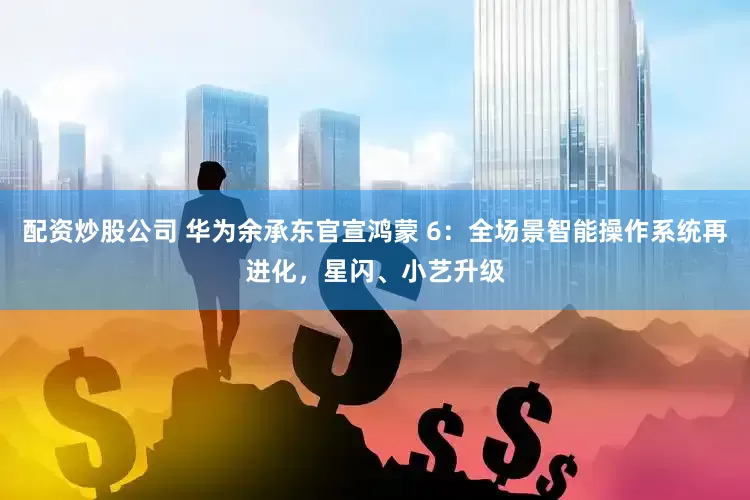配资炒股公司 华为余承东官宣鸿蒙 6：全场景智能操作系统再进化，星闪、小艺升级