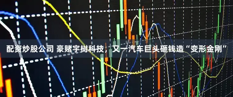 配资炒股公司 豪赌宇树科技，又一汽车巨头砸钱造“变形金刚”