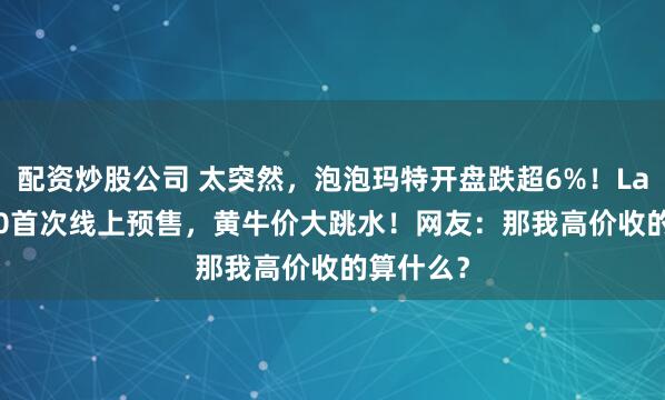 配资炒股公司 太突然，泡泡玛特开盘跌超6%！Labubu3.0首次线上预售，黄牛价大跳水！网友：那我高价收的算什么？