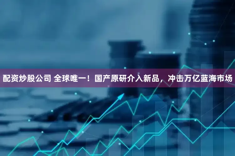 配资炒股公司 全球唯一！国产原研介入新品，冲击万亿蓝海市场