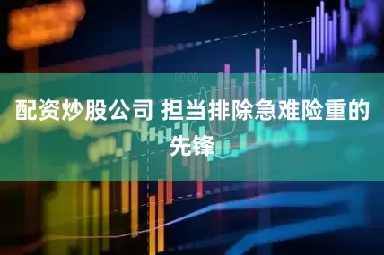 配资炒股公司 担当排除急难险重的先锋