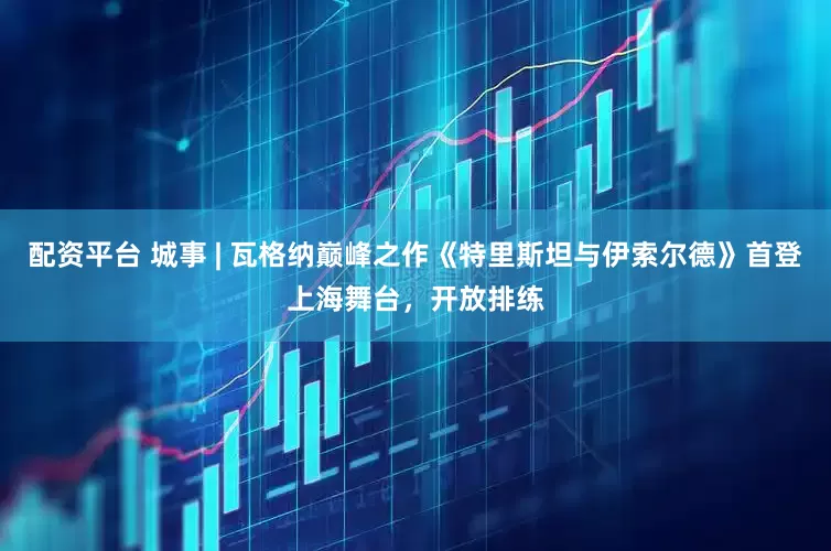 配资平台 城事 | 瓦格纳巅峰之作《特里斯坦与伊索尔德》首登上海舞台，开放排练