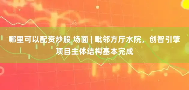 哪里可以配资炒股 场面 | 毗邻方厅水院，创智引擎项目主体结构基本完成