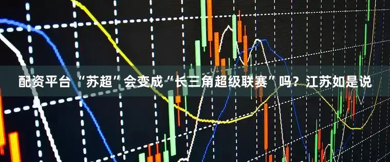 配资平台 “苏超”会变成“长三角超级联赛”吗？江苏如是说
