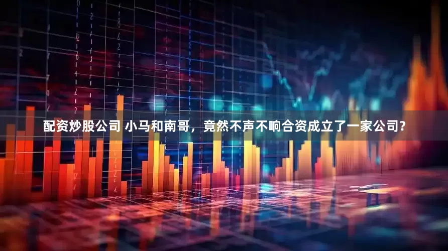 配资炒股公司 小马和南哥，竟然不声不响合资成立了一家公司？