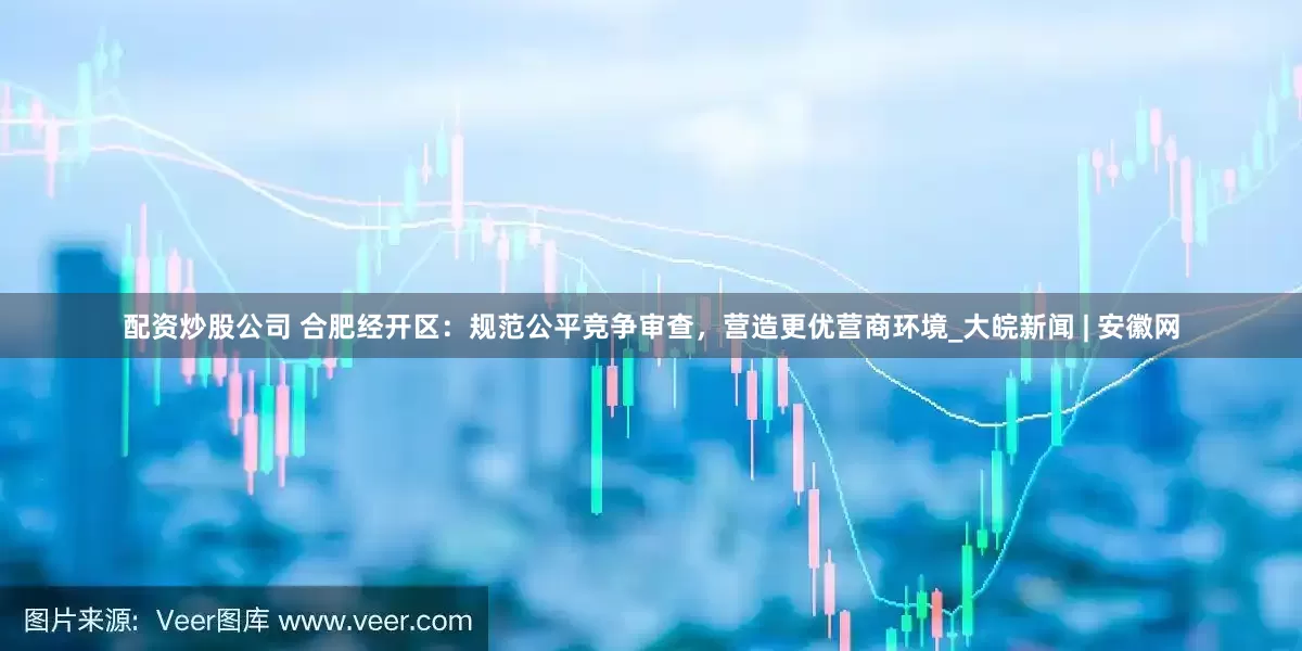 配资炒股公司 合肥经开区：规范公平竞争审查，营造更优营商环境_大皖新闻 | 安徽网