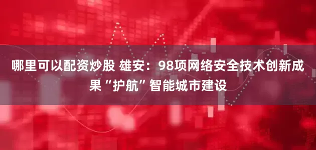 哪里可以配资炒股 雄安：98项网络安全技术创新成果“护航”智能城市建设