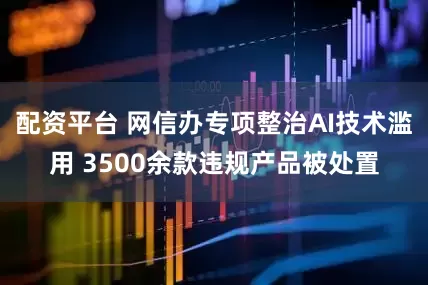 配资平台 网信办专项整治AI技术滥用 3500余款违规产品被处置