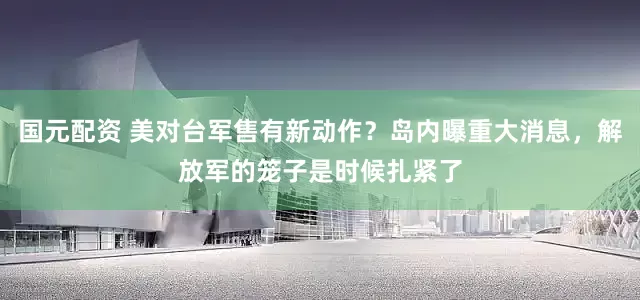 国元配资 美对台军售有新动作？岛内曝重大消息，解放军的笼子是时候扎紧了