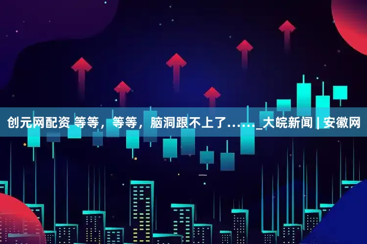 创元网配资 等等，等等，脑洞跟不上了……_大皖新闻 | 安徽网