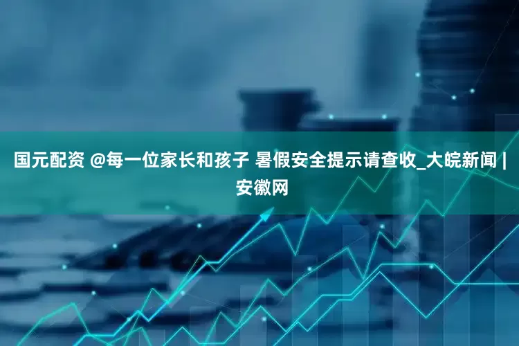 国元配资 @每一位家长和孩子 暑假安全提示请查收_大皖新闻 | 安徽网