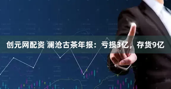 创元网配资 澜沧古茶年报：亏损3亿，存货9亿