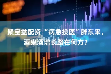 聚宝盆配资 “病急投医”胖东来，酒鬼酒增长路在何方？