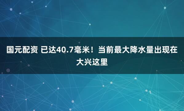 国元配资 已达40.7毫米！当前最大降水量出现在大兴这里