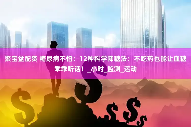 聚宝盆配资 糖尿病不怕：12种科学降糖法：不吃药也能让血糖乖乖听话！_小时_监测_运动