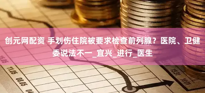 创元网配资 手划伤住院被要求检查前列腺？医院、卫健委说法不一_宜兴_进行_医生