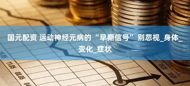 国元配资 运动神经元病的 “早期信号” 别忽视_身体_变化_症状