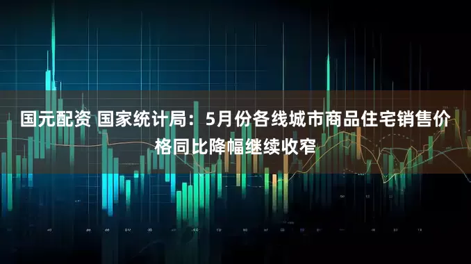 国元配资 国家统计局：5月份各线城市商品住宅销售价格同比降幅继续收窄