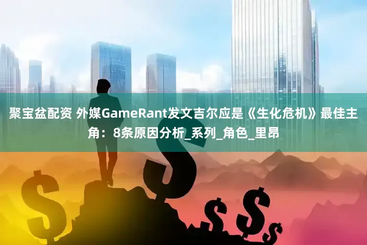 聚宝盆配资 外媒GameRant发文吉尔应是《生化危机》最佳主角：8条原因分析_系列_角色_里昂
