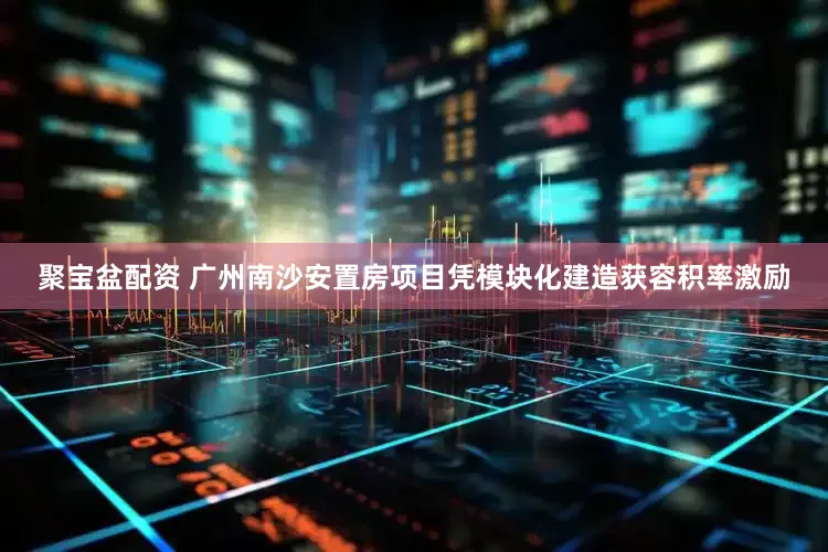 聚宝盆配资 广州南沙安置房项目凭模块化建造获容积率激励
