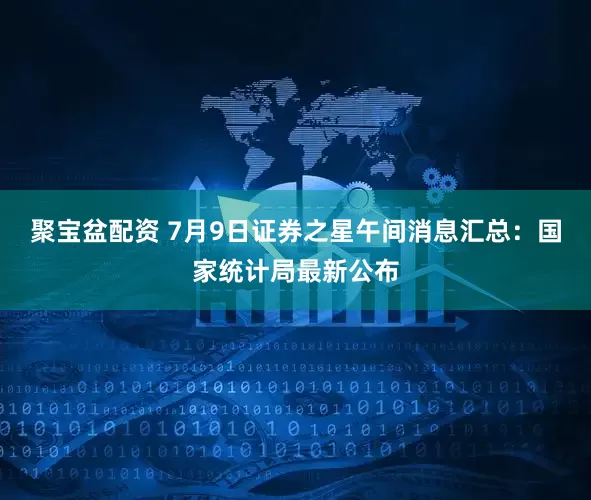 聚宝盆配资 7月9日证券之星午间消息汇总：国家统计局最新公布
