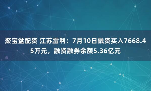 聚宝盆配资 江苏雷利：7月10日融资买入7668.45万元，融资融券余额5.36亿元