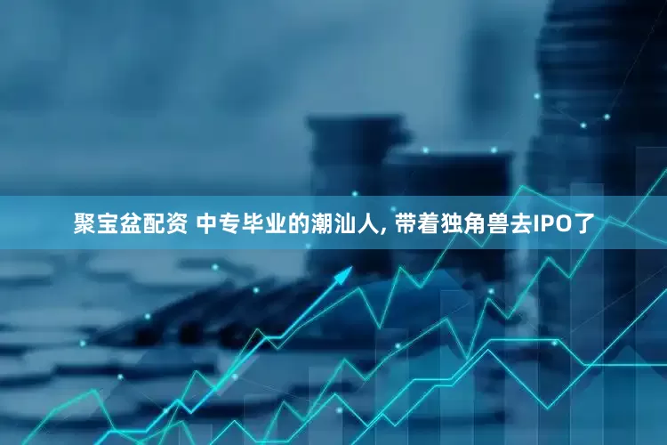 聚宝盆配资 中专毕业的潮汕人, 带着独角兽去IPO了