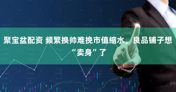 聚宝盆配资 频繁换帅难挽市值缩水，良品铺子想“卖身”了