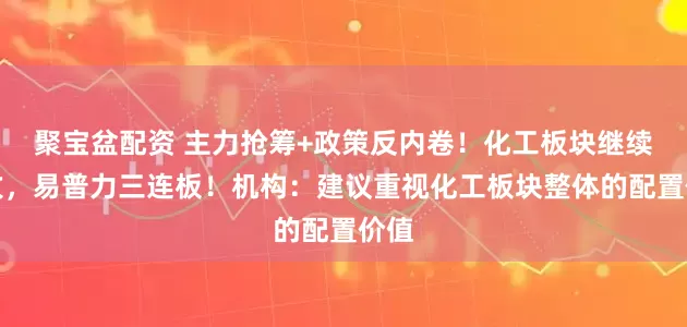 聚宝盆配资 主力抢筹+政策反内卷！化工板块继续上攻，易普力三连板！机构：建议重视化工板块整体的配置价值
