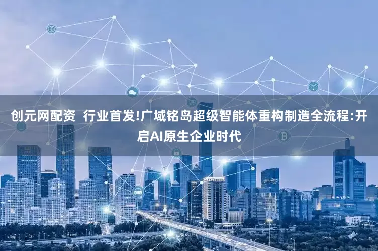 创元网配资  行业首发!广域铭岛超级智能体重构制造全流程:开启AI原生企业时代