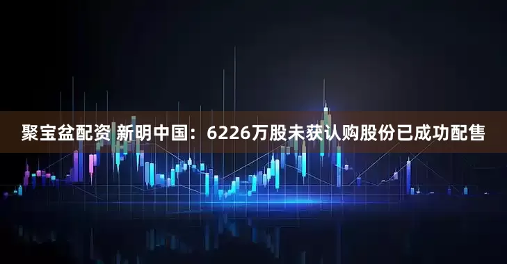聚宝盆配资 新明中国：6226万股未获认购股份已成功配售