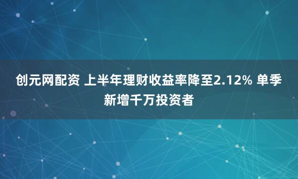 创元网配资 上半年理财收益率降至2.12% 单季新增千万投资者