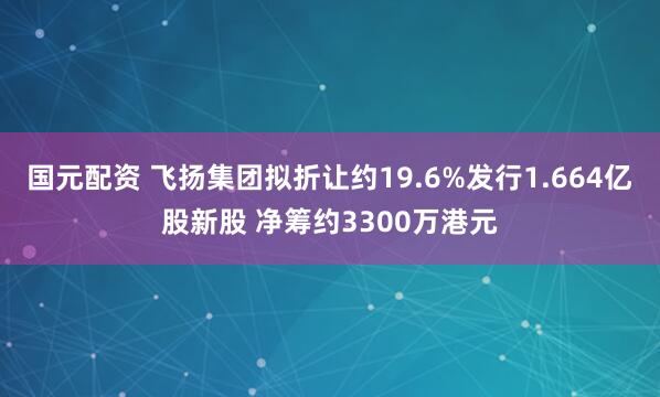 国元配资 飞扬集团拟折让约19.6%发行1.664亿股新股 净筹约3300万港元