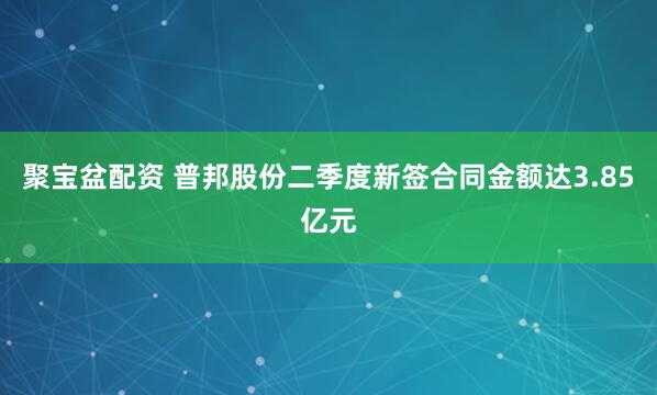 聚宝盆配资 普邦股份二季度新签合同金额达3.85亿元