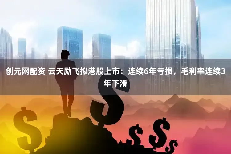 创元网配资 云天励飞拟港股上市：连续6年亏损，毛利率连续3年下滑