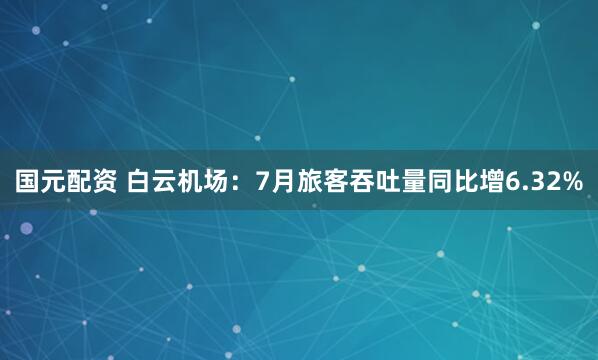 国元配资 白云机场：7月旅客吞吐量同比增6.32%