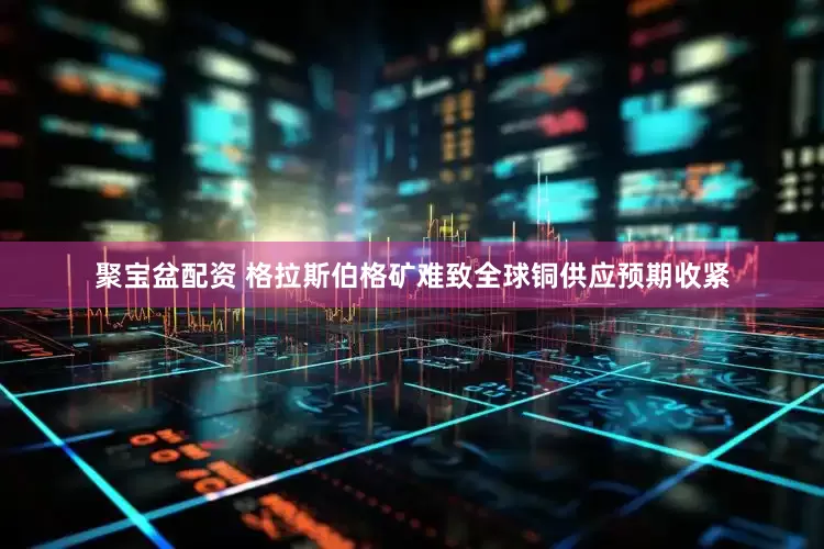 聚宝盆配资 格拉斯伯格矿难致全球铜供应预期收紧