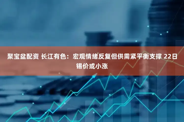 聚宝盆配资 长江有色：宏观情绪反复但供需紧平衡支撑 22日锡价或小涨