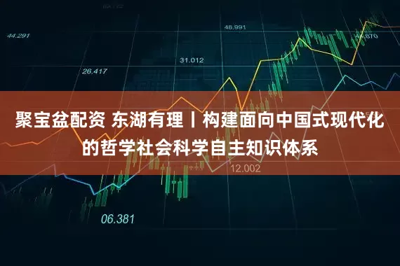聚宝盆配资 东湖有理丨构建面向中国式现代化的哲学社会科学自主知识体系