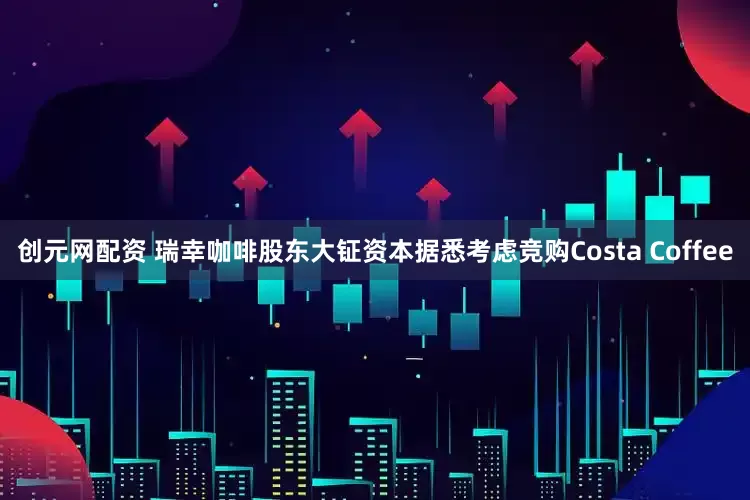创元网配资 瑞幸咖啡股东大钲资本据悉考虑竞购Costa Coffee