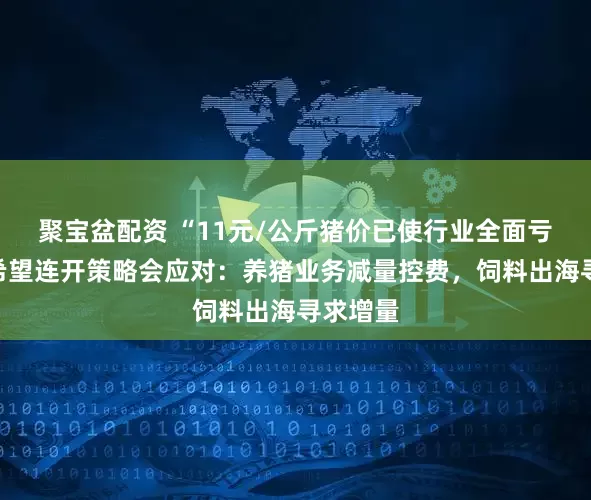 聚宝盆配资 “11元/公斤猪价已使行业全面亏损”新希望连开策略会应对：养猪业务减量控费，饲料出海寻求增量