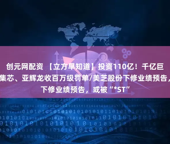 创元网配资 【立方早知道】投资110亿！千亿巨头大动作/英集芯、亚辉龙收百万级罚单/美芝股份下修业绩预告，或被“*ST”