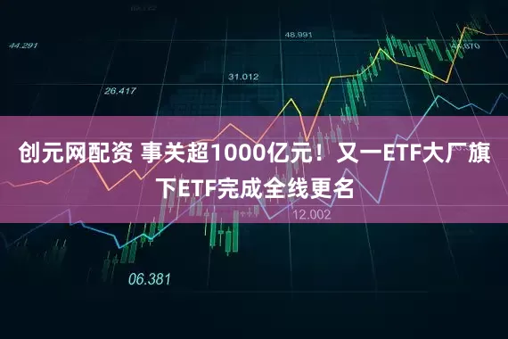 创元网配资 事关超1000亿元！又一ETF大厂旗下ETF完成全线更名