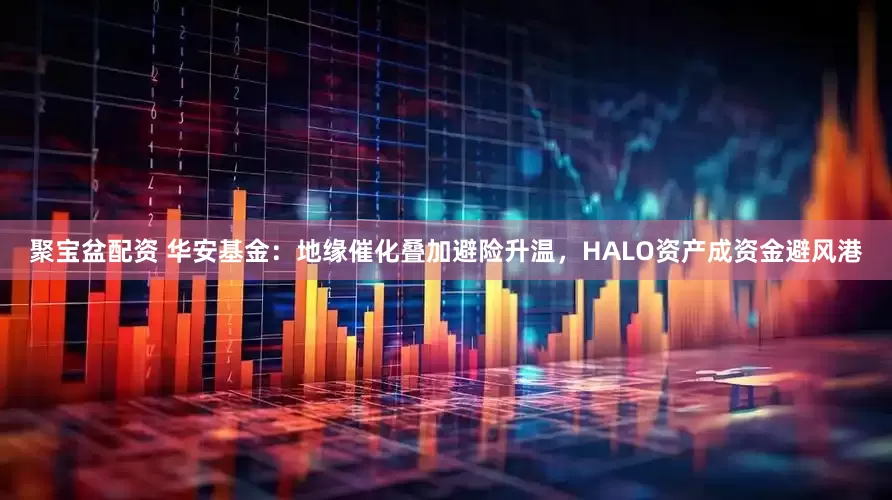 聚宝盆配资 华安基金：地缘催化叠加避险升温，HALO资产成资金避风港