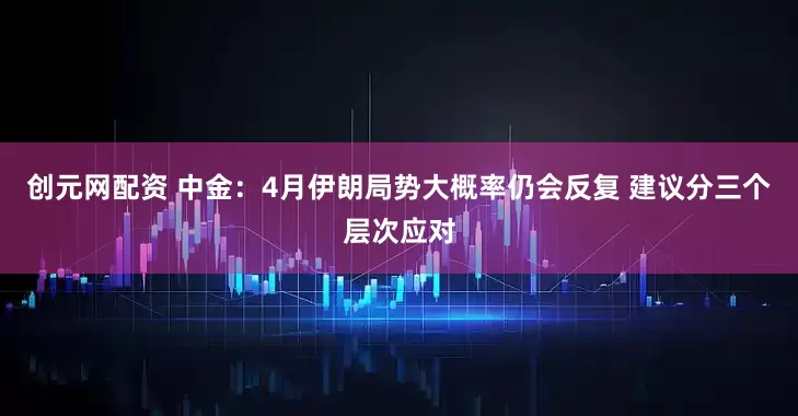创元网配资 中金：4月伊朗局势大概率仍会反复 建议分三个层次应对