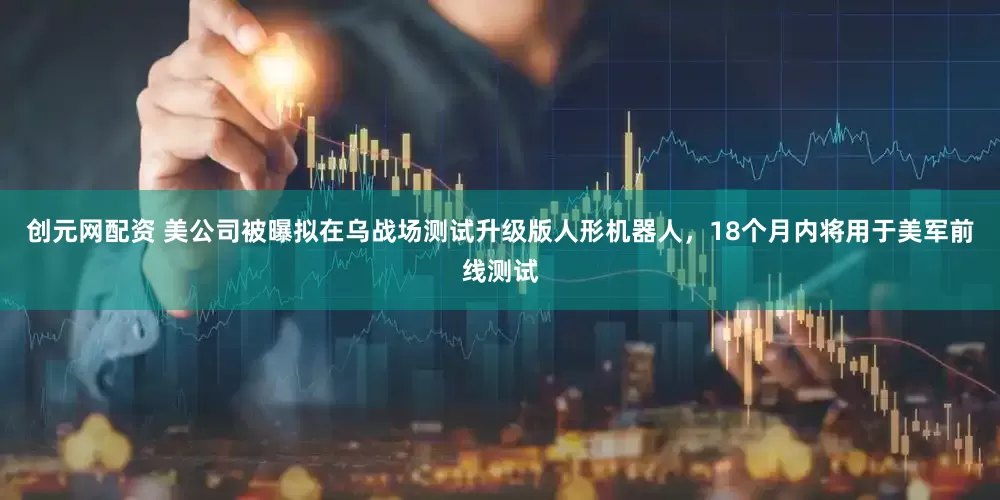 创元网配资 美公司被曝拟在乌战场测试升级版人形机器人，18个月内将用于美军前线测试