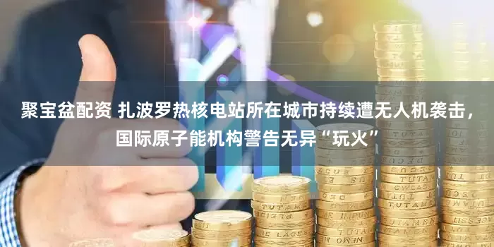 聚宝盆配资 扎波罗热核电站所在城市持续遭无人机袭击,国际原子能机构警告无异“玩火”